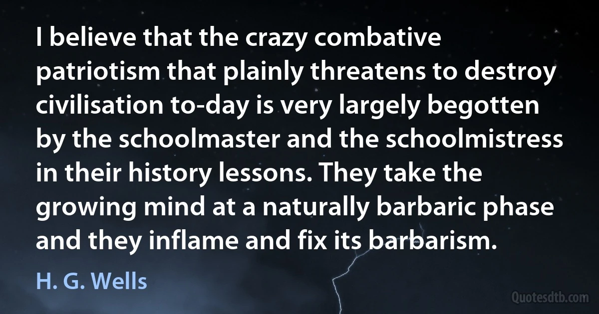 I believe that the crazy combative patriotism that plainly threatens to destroy civilisation to-day is very largely begotten by the schoolmaster and the schoolmistress in their history lessons. They take the growing mind at a naturally barbaric phase and they inflame and fix its barbarism. (H. G. Wells)