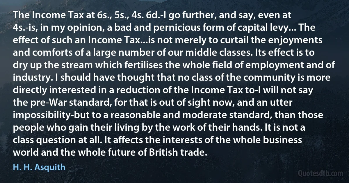 The Income Tax at 6s., 5s., 4s. 6d.-I go further, and say, even at 4s.-is, in my opinion, a bad and pernicious form of capital levy... The effect of such an Income Tax...is not merely to curtail the enjoyments and comforts of a large number of our middle classes. Its effect is to dry up the stream which fertilises the whole field of employment and of industry. I should have thought that no class of the community is more directly interested in a reduction of the Income Tax to-I will not say the pre-War standard, for that is out of sight now, and an utter impossibility-but to a reasonable and moderate standard, than those people who gain their living by the work of their hands. It is not a class question at all. It affects the interests of the whole business world and the whole future of British trade. (H. H. Asquith)