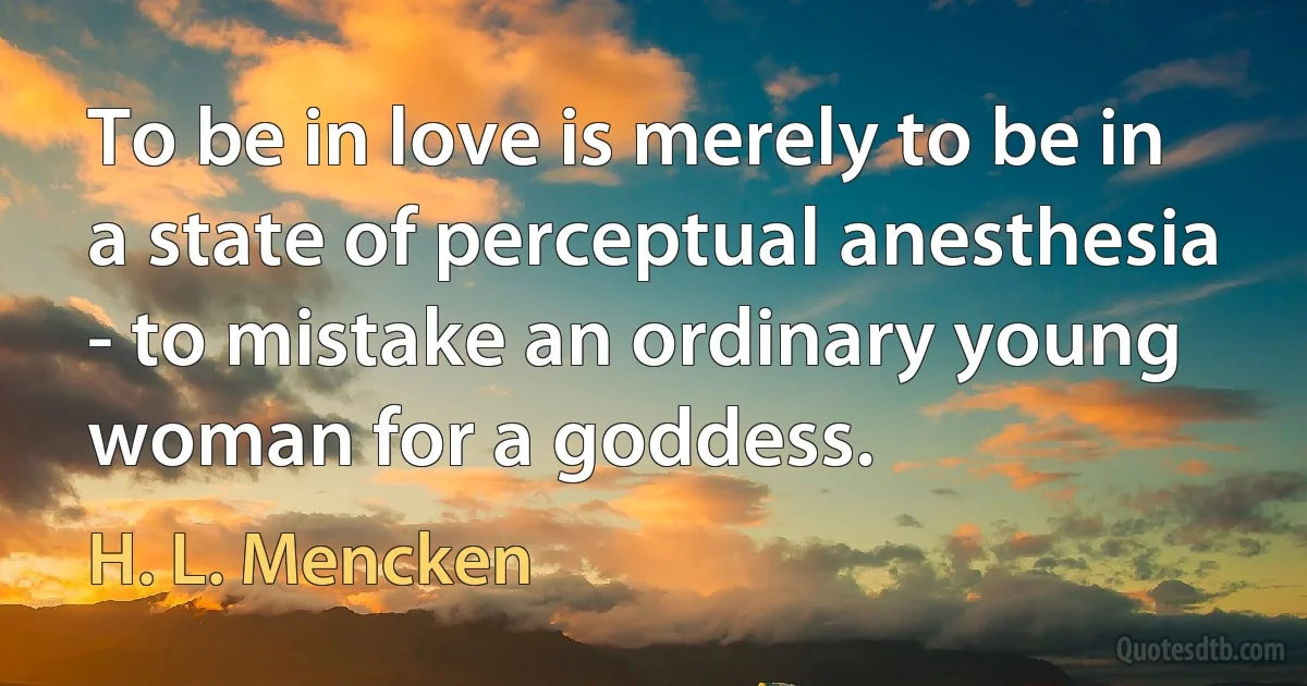 To be in love is merely to be in a state of perceptual anesthesia - to mistake an ordinary young woman for a goddess. (H. L. Mencken)