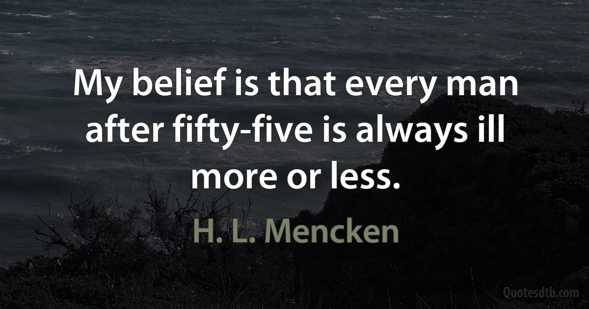 My belief is that every man after fifty-five is always ill more or less. (H. L. Mencken)