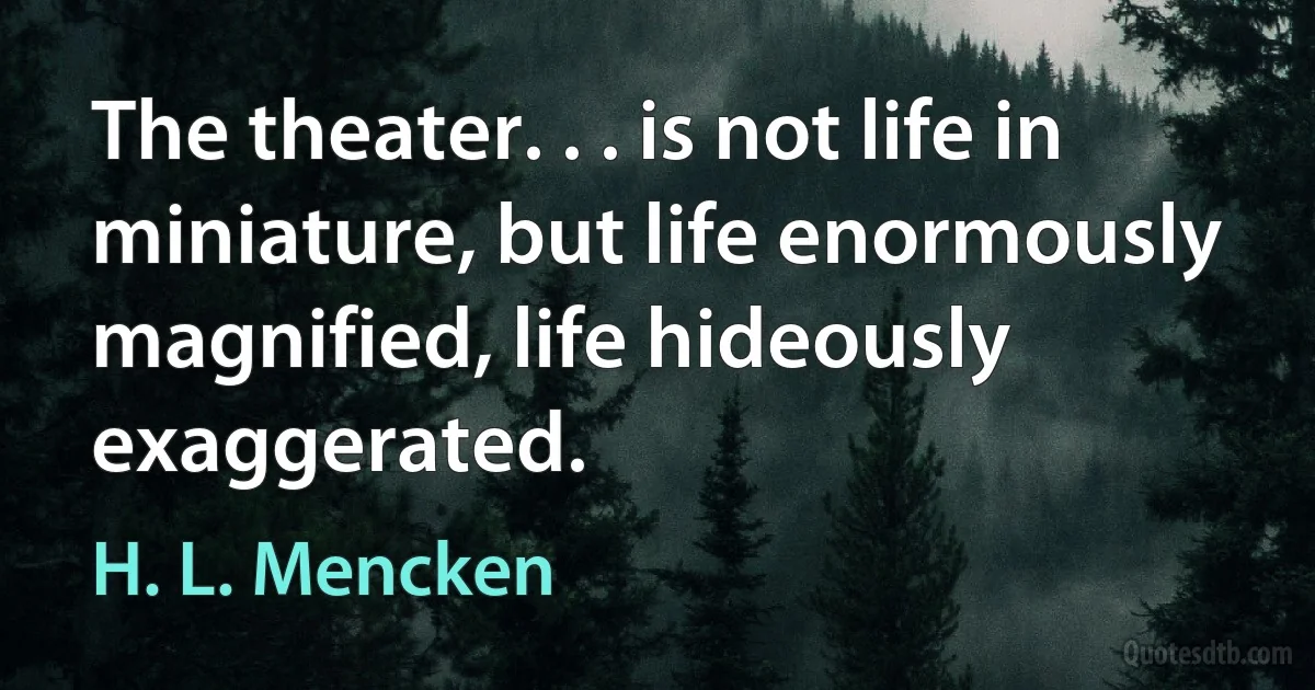 The theater. . . is not life in miniature, but life enormously magnified, life hideously exaggerated. (H. L. Mencken)