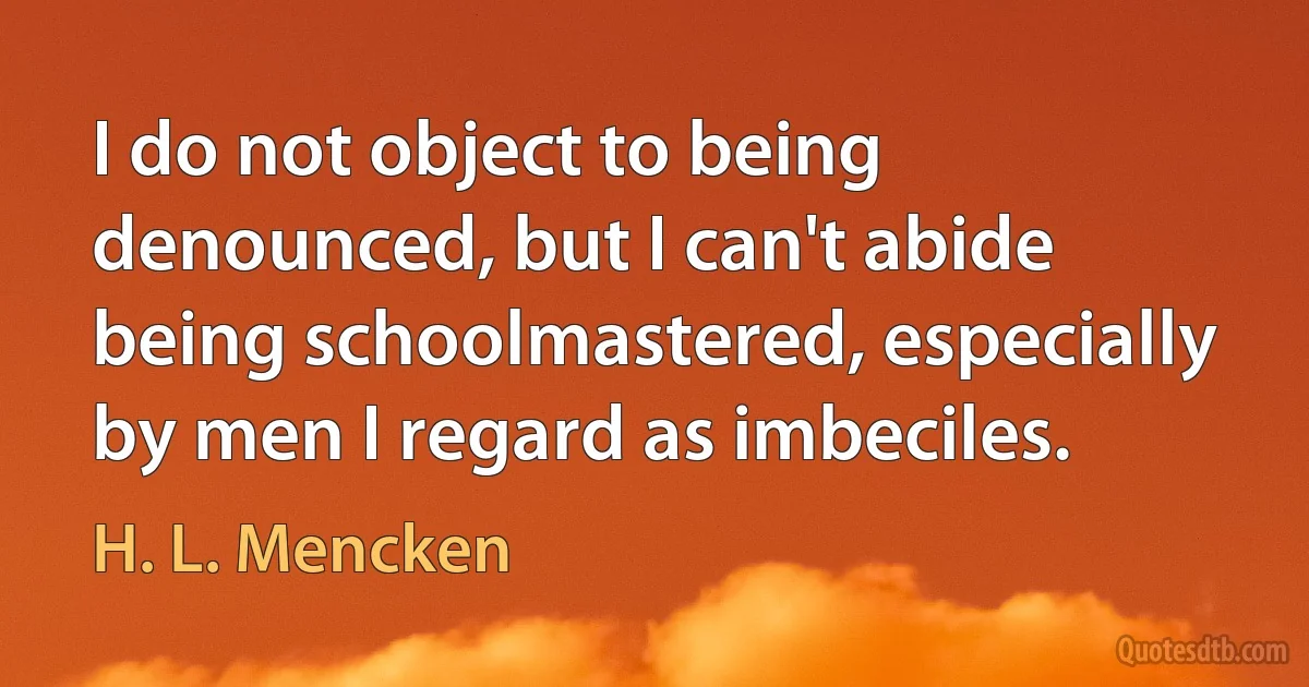 I do not object to being denounced, but I can't abide being schoolmastered, especially by men I regard as imbeciles. (H. L. Mencken)