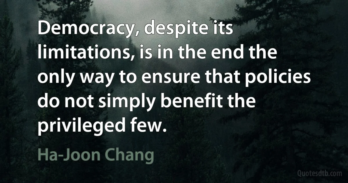 Democracy, despite its limitations, is in the end the only way to ensure that policies do not simply benefit the privileged few. (Ha-Joon Chang)