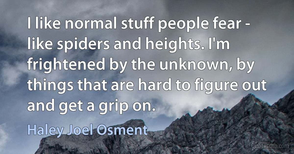 I like normal stuff people fear - like spiders and heights. I'm frightened by the unknown, by things that are hard to figure out and get a grip on. (Haley Joel Osment)