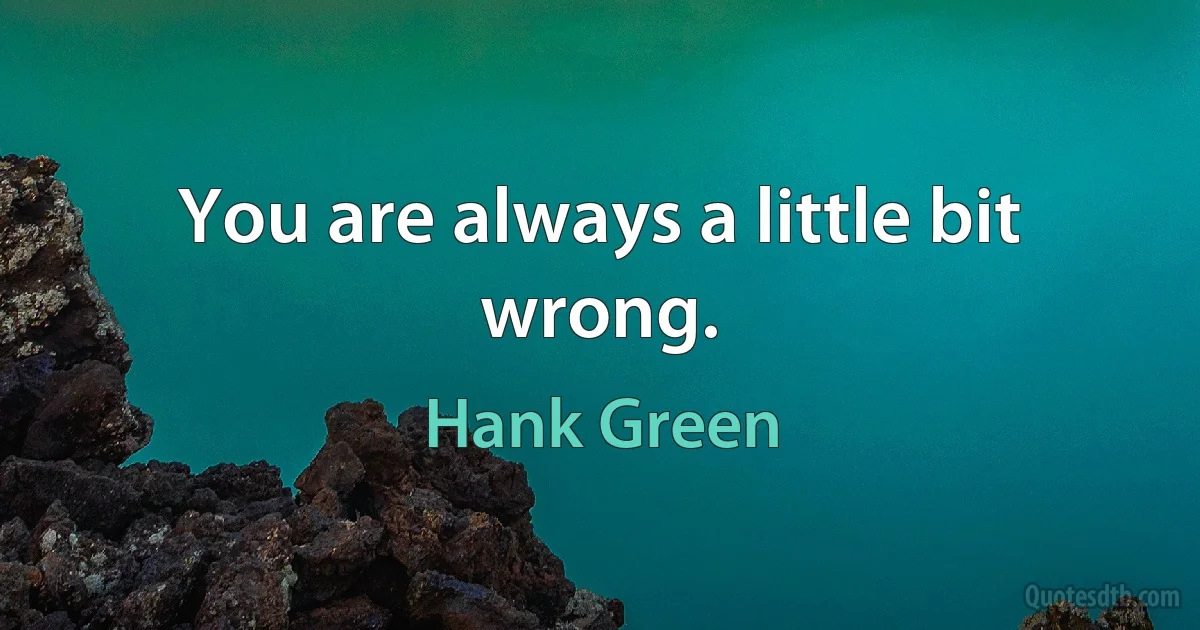 You are always a little bit wrong. (Hank Green)