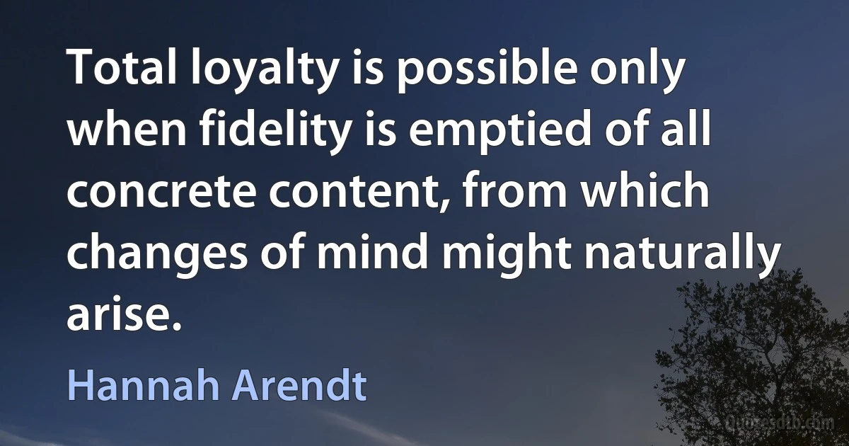 Total loyalty is possible only when fidelity is emptied of all concrete content, from which changes of mind might naturally arise. (Hannah Arendt)