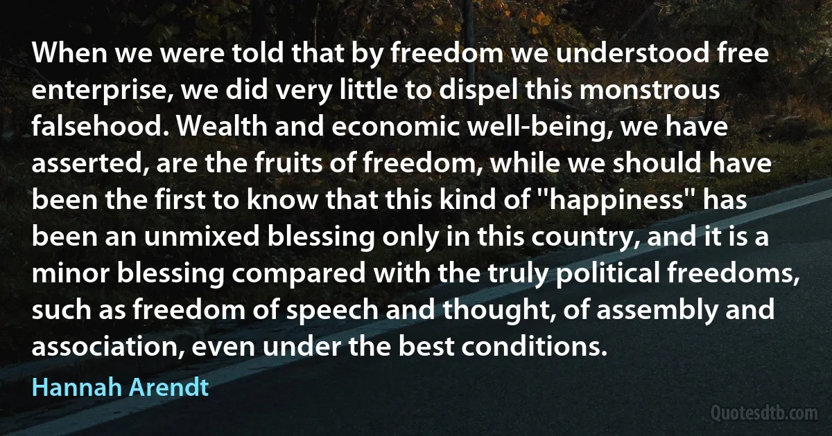 When we were told that by freedom we understood free enterprise, we did very little to dispel this monstrous falsehood. Wealth and economic well-being, we have asserted, are the fruits of freedom, while we should have been the first to know that this kind of ''happiness'' has been an unmixed blessing only in this country, and it is a minor blessing compared with the truly political freedoms, such as freedom of speech and thought, of assembly and association, even under the best conditions. (Hannah Arendt)