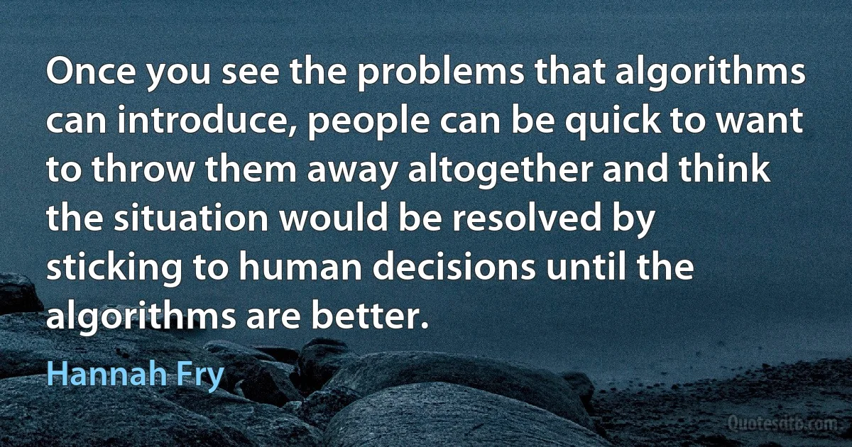 Once you see the problems that algorithms can introduce, people can be quick to want to throw them away altogether and think the situation would be resolved by sticking to human decisions until the algorithms are better. (Hannah Fry)