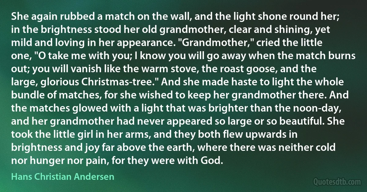 She again rubbed a match on the wall, and the light shone round her; in the brightness stood her old grandmother, clear and shining, yet mild and loving in her appearance. "Grandmother," cried the little one, "O take me with you; I know you will go away when the match burns out; you will vanish like the warm stove, the roast goose, and the large, glorious Christmas-tree." And she made haste to light the whole bundle of matches, for she wished to keep her grandmother there. And the matches glowed with a light that was brighter than the noon-day, and her grandmother had never appeared so large or so beautiful. She took the little girl in her arms, and they both flew upwards in brightness and joy far above the earth, where there was neither cold nor hunger nor pain, for they were with God. (Hans Christian Andersen)