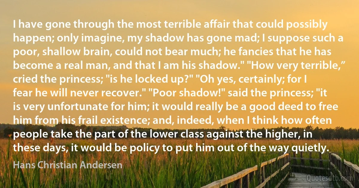 I have gone through the most terrible affair that could possibly happen; only imagine, my shadow has gone mad; I suppose such a poor, shallow brain, could not bear much; he fancies that he has become a real man, and that I am his shadow." "How very terrible,” cried the princess; "is he locked up?" "Oh yes, certainly; for I fear he will never recover." "Poor shadow!" said the princess; "it is very unfortunate for him; it would really be a good deed to free him from his frail existence; and, indeed, when I think how often people take the part of the lower class against the higher, in these days, it would be policy to put him out of the way quietly. (Hans Christian Andersen)