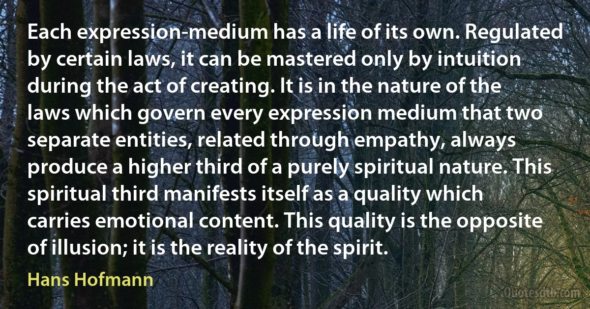 Each expression-medium has a life of its own. Regulated by certain laws, it can be mastered only by intuition during the act of creating. It is in the nature of the laws which govern every expression medium that two separate entities, related through empathy, always produce a higher third of a purely spiritual nature. This spiritual third manifests itself as a quality which carries emotional content. This quality is the opposite of illusion; it is the reality of the spirit. (Hans Hofmann)