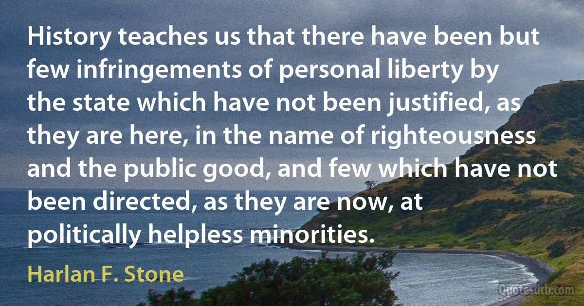 History teaches us that there have been but few infringements of personal liberty by the state which have not been justified, as they are here, in the name of righteousness and the public good, and few which have not been directed, as they are now, at politically helpless minorities. (Harlan F. Stone)