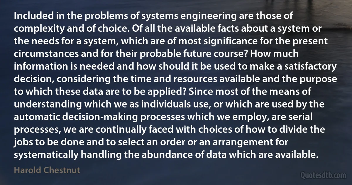 Included in the problems of systems engineering are those of complexity and of choice. Of all the available facts about a system or the needs for a system, which are of most significance for the present circumstances and for their probable future course? How much information is needed and how should it be used to make a satisfactory decision, considering the time and resources available and the purpose to which these data are to be applied? Since most of the means of understanding which we as individuals use, or which are used by the automatic decision-making processes which we employ, are serial processes, we are continually faced with choices of how to divide the jobs to be done and to select an order or an arrangement for systematically handling the abundance of data which are available. (Harold Chestnut)