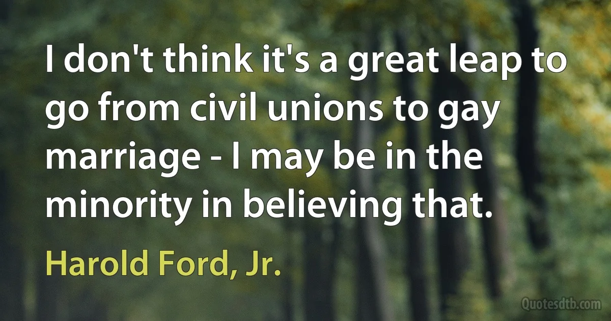 I don't think it's a great leap to go from civil unions to gay marriage - I may be in the minority in believing that. (Harold Ford, Jr.)