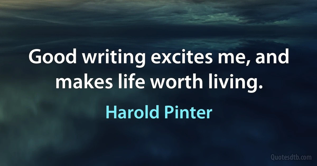 Good writing excites me, and makes life worth living. (Harold Pinter)