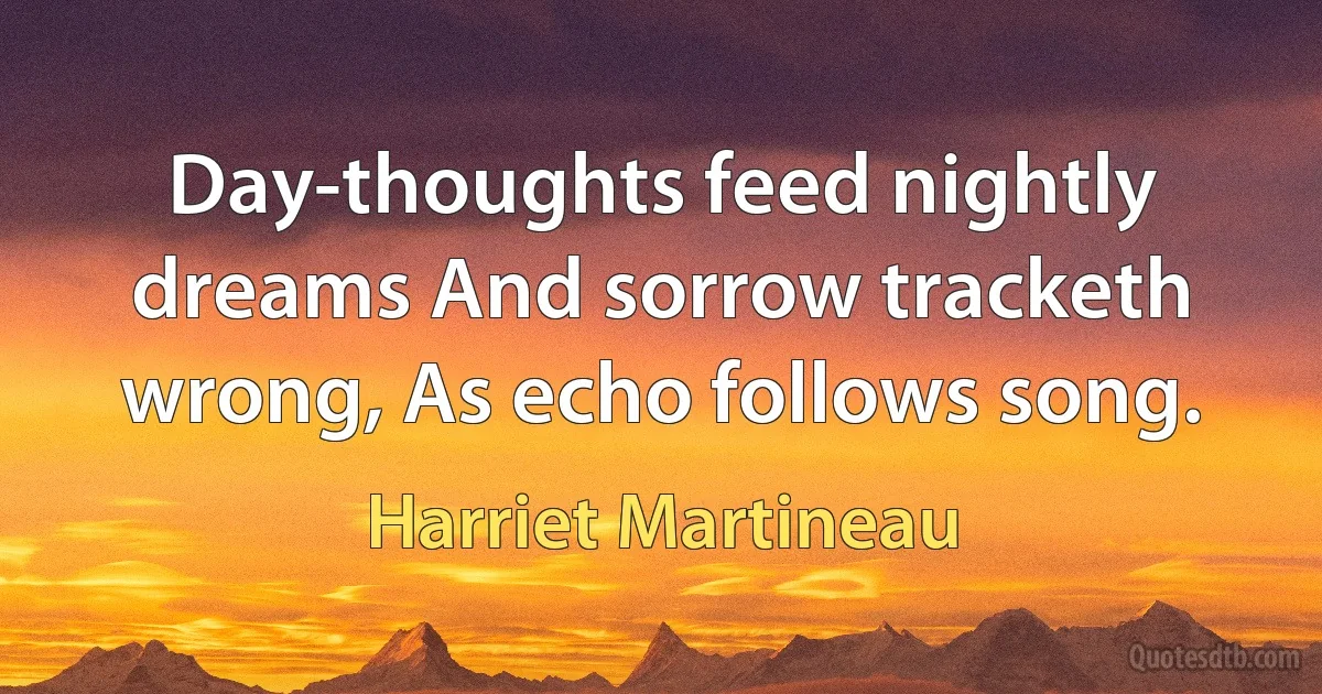 Day-thoughts feed nightly dreams And sorrow tracketh wrong, As echo follows song. (Harriet Martineau)