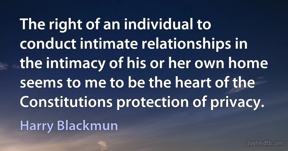 The right of an individual to conduct intimate relationships in the intimacy of his or her own home seems to me to be the heart of the Constitutions protection of privacy. (Harry Blackmun)