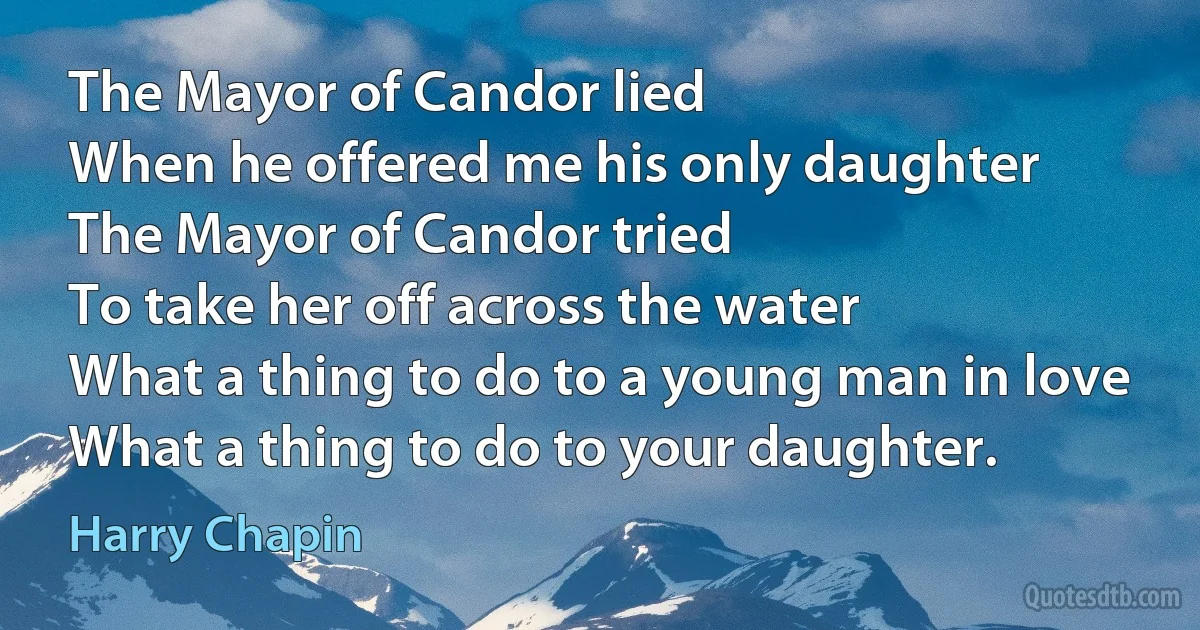 The Mayor of Candor lied
When he offered me his only daughter
The Mayor of Candor tried
To take her off across the water
What a thing to do to a young man in love
What a thing to do to your daughter. (Harry Chapin)