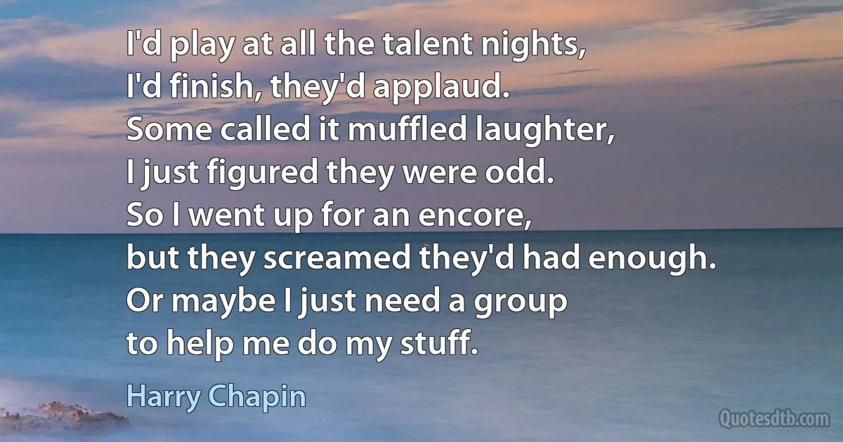 I'd play at all the talent nights,
I'd finish, they'd applaud.
Some called it muffled laughter,
I just figured they were odd.
So I went up for an encore,
but they screamed they'd had enough.
Or maybe I just need a group
to help me do my stuff. (Harry Chapin)