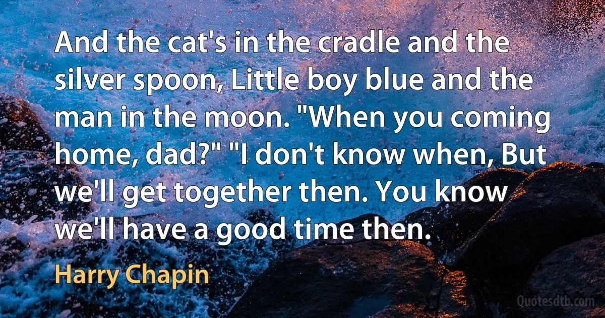 And the cat's in the cradle and the silver spoon, Little boy blue and the man in the moon. "When you coming home, dad?" "I don't know when, But we'll get together then. You know we'll have a good time then. (Harry Chapin)