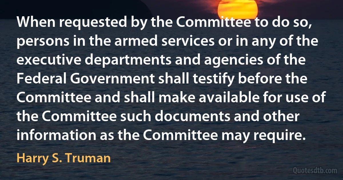 When requested by the Committee to do so, persons in the armed services or in any of the executive departments and agencies of the Federal Government shall testify before the Committee and shall make available for use of the Committee such documents and other information as the Committee may require. (Harry S. Truman)