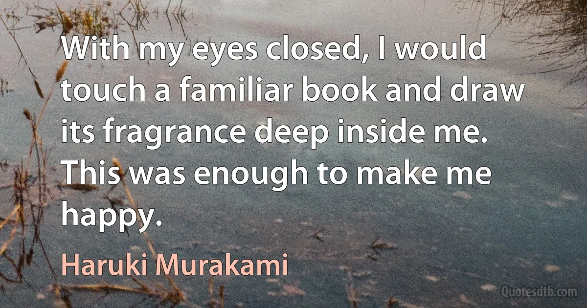 With my eyes closed, I would touch a familiar book and draw its fragrance deep inside me. This was enough to make me happy. (Haruki Murakami)