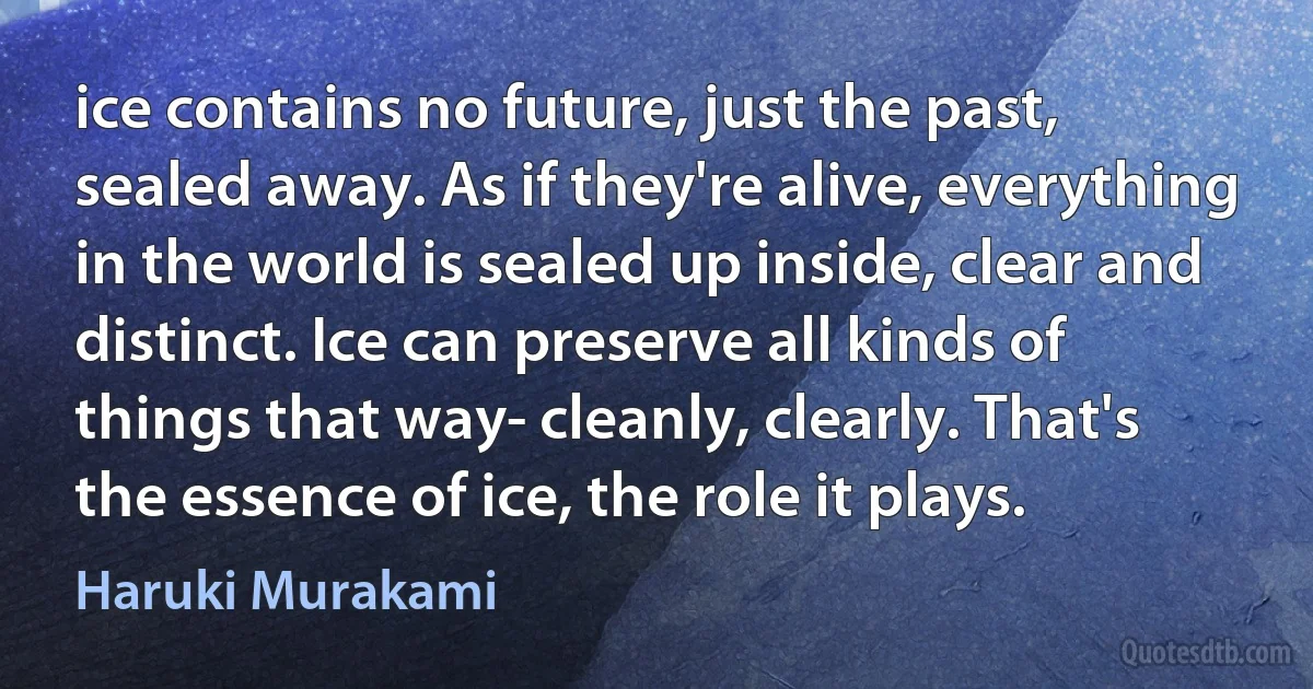 ice contains no future, just the past, sealed away. As if they're alive, everything in the world is sealed up inside, clear and distinct. Ice can preserve all kinds of things that way- cleanly, clearly. That's the essence of ice, the role it plays. (Haruki Murakami)