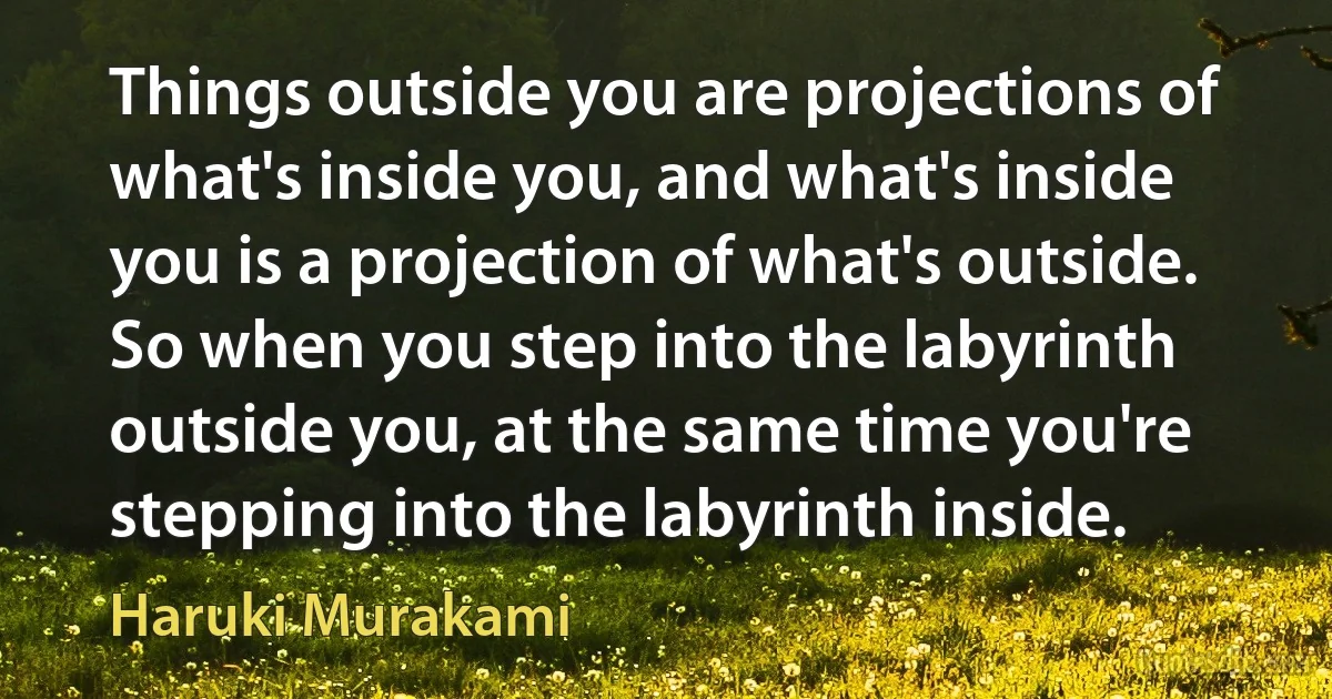 Things outside you are projections of what's inside you, and what's inside you is a projection of what's outside. So when you step into the labyrinth outside you, at the same time you're stepping into the labyrinth inside. (Haruki Murakami)