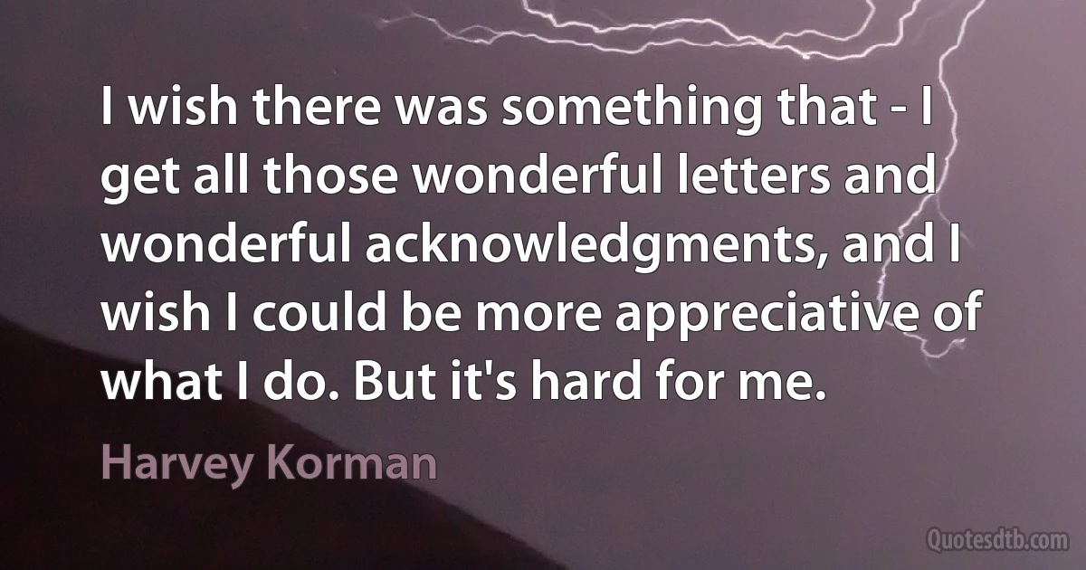 I wish there was something that - I get all those wonderful letters and wonderful acknowledgments, and I wish I could be more appreciative of what I do. But it's hard for me. (Harvey Korman)