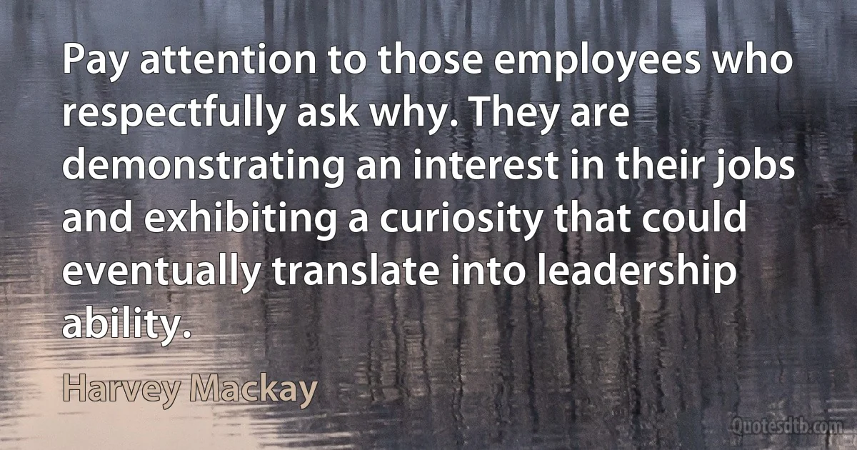 Pay attention to those employees who respectfully ask why. They are demonstrating an interest in their jobs and exhibiting a curiosity that could eventually translate into leadership ability. (Harvey Mackay)