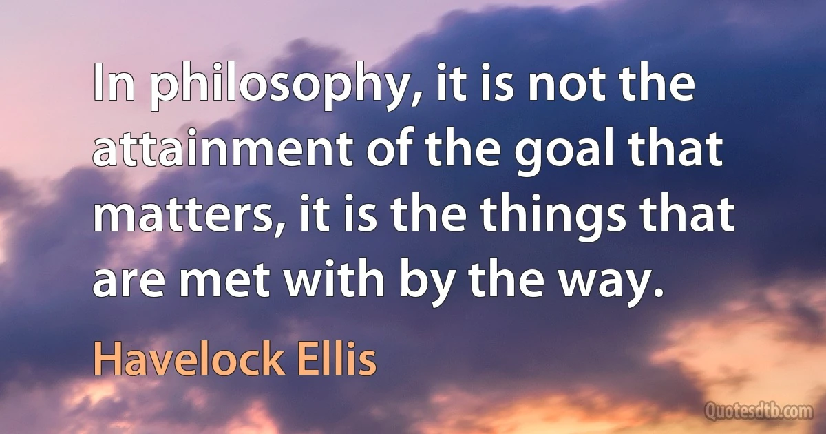 In philosophy, it is not the attainment of the goal that matters, it is the things that are met with by the way. (Havelock Ellis)