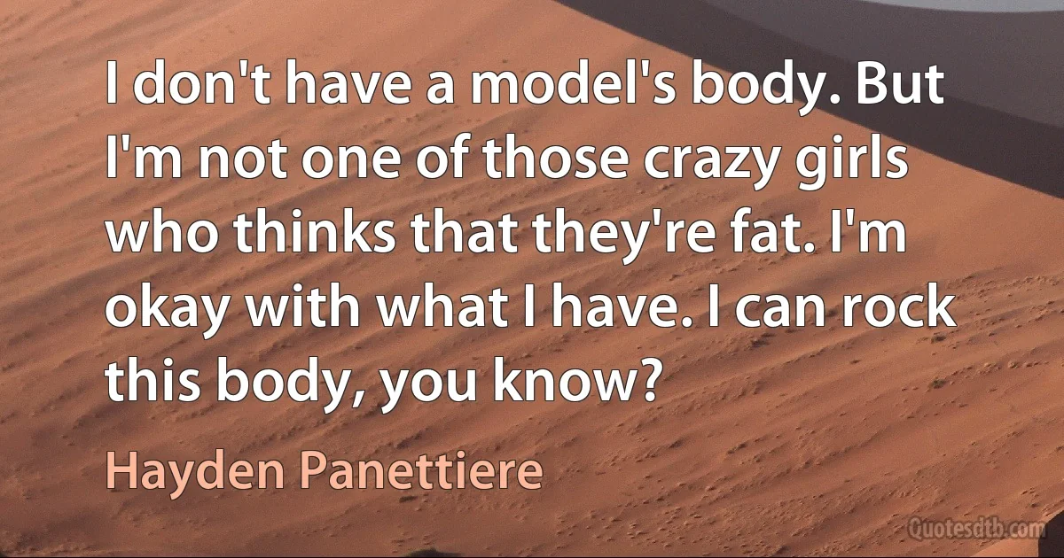 I don't have a model's body. But I'm not one of those crazy girls who thinks that they're fat. I'm okay with what I have. I can rock this body, you know? (Hayden Panettiere)