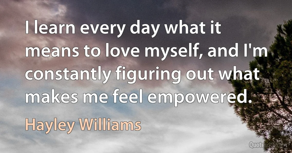 I learn every day what it means to love myself, and I'm constantly figuring out what makes me feel empowered. (Hayley Williams)