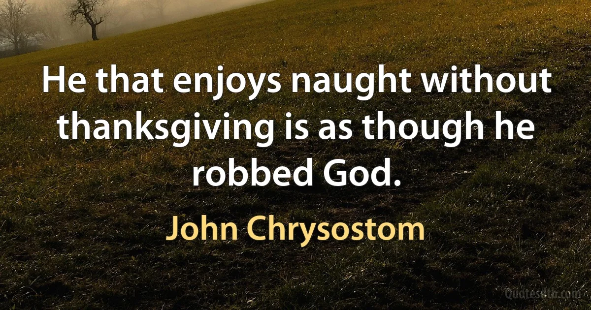 He that enjoys naught without thanksgiving is as though he robbed God. (John Chrysostom)
