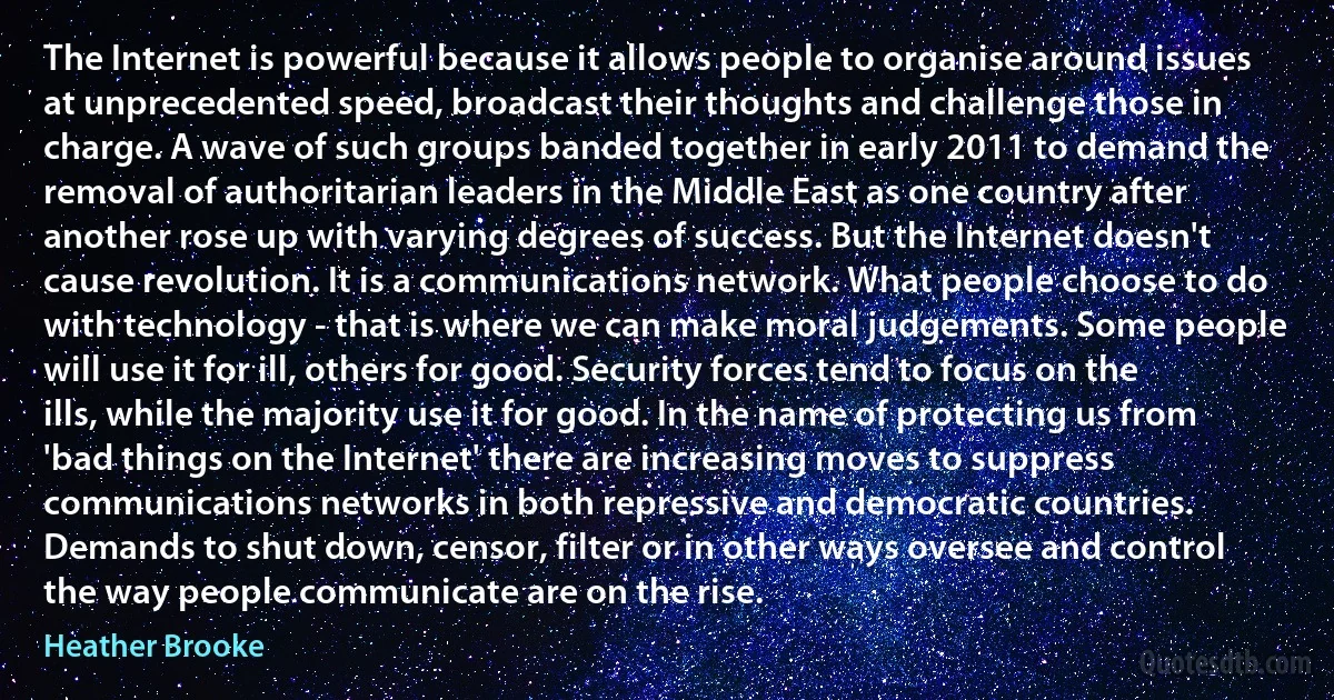 The Internet is powerful because it allows people to organise around issues at unprecedented speed, broadcast their thoughts and challenge those in charge. A wave of such groups banded together in early 2011 to demand the removal of authoritarian leaders in the Middle East as one country after another rose up with varying degrees of success. But the Internet doesn't cause revolution. It is a communications network. What people choose to do with technology - that is where we can make moral judgements. Some people will use it for ill, others for good. Security forces tend to focus on the ills, while the majority use it for good. In the name of protecting us from 'bad things on the Internet' there are increasing moves to suppress communications networks in both repressive and democratic countries. Demands to shut down, censor, filter or in other ways oversee and control the way people communicate are on the rise. (Heather Brooke)