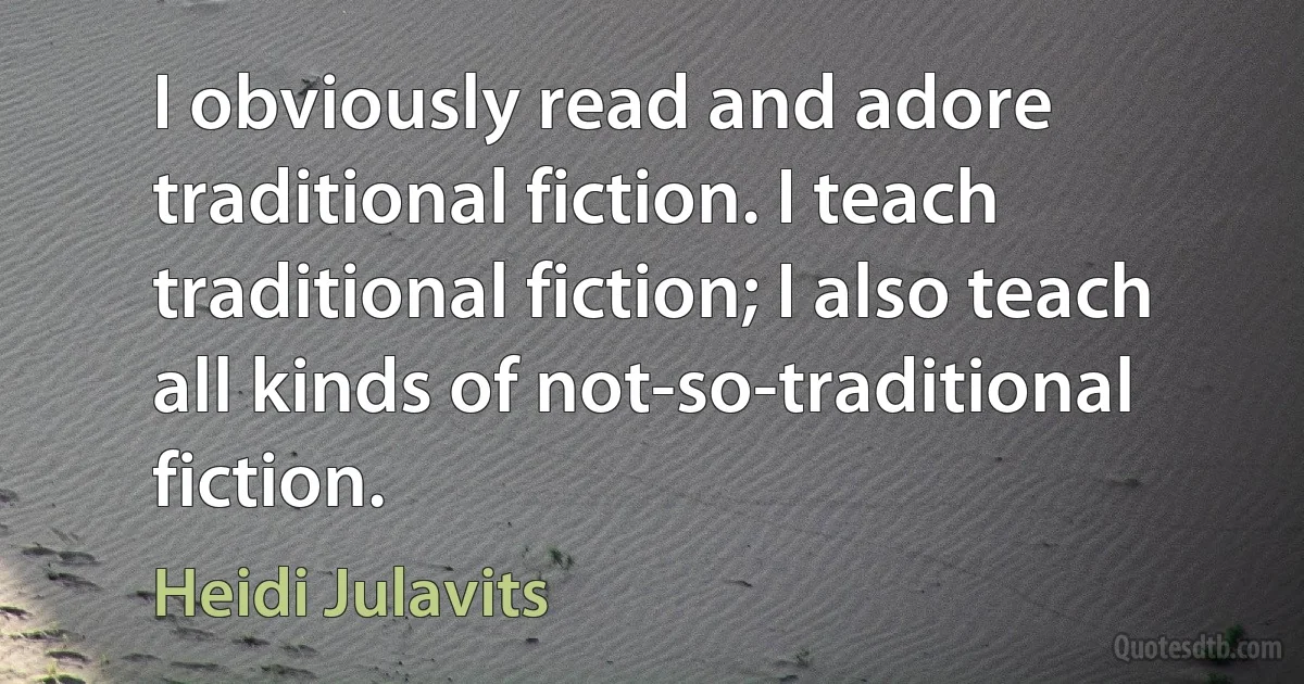 I obviously read and adore traditional fiction. I teach traditional fiction; I also teach all kinds of not-so-traditional fiction. (Heidi Julavits)