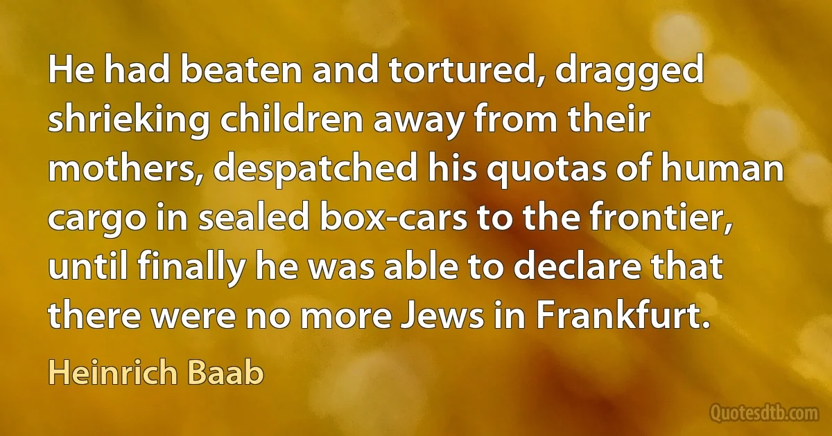 He had beaten and tortured, dragged shrieking children away from their mothers, despatched his quotas of human cargo in sealed box-cars to the frontier, until finally he was able to declare that there were no more Jews in Frankfurt. (Heinrich Baab)