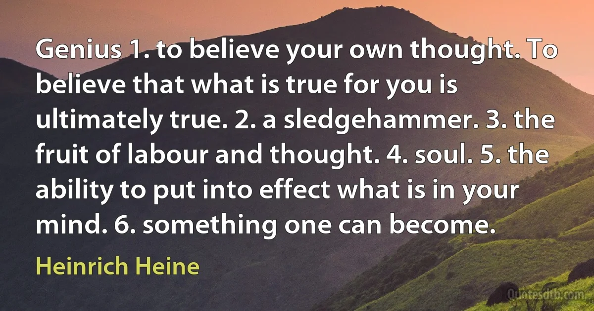 Genius 1. to believe your own thought. To believe that what is true for you is ultimately true. 2. a sledgehammer. 3. the fruit of labour and thought. 4. soul. 5. the ability to put into effect what is in your mind. 6. something one can become. (Heinrich Heine)