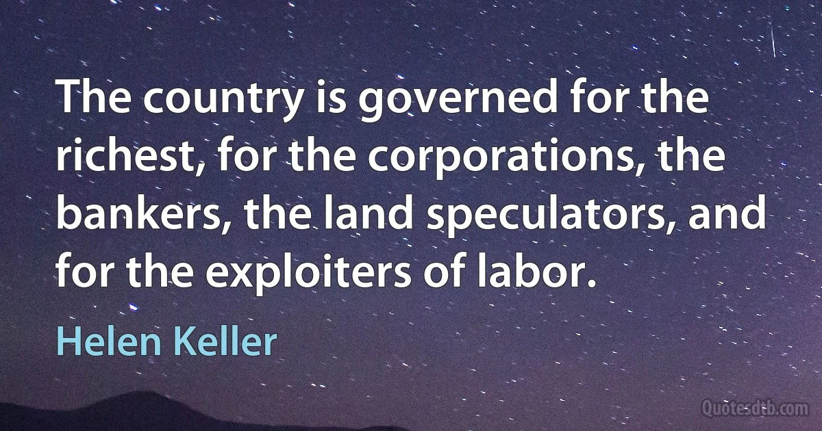 The country is governed for the richest, for the corporations, the bankers, the land speculators, and for the exploiters of labor. (Helen Keller)