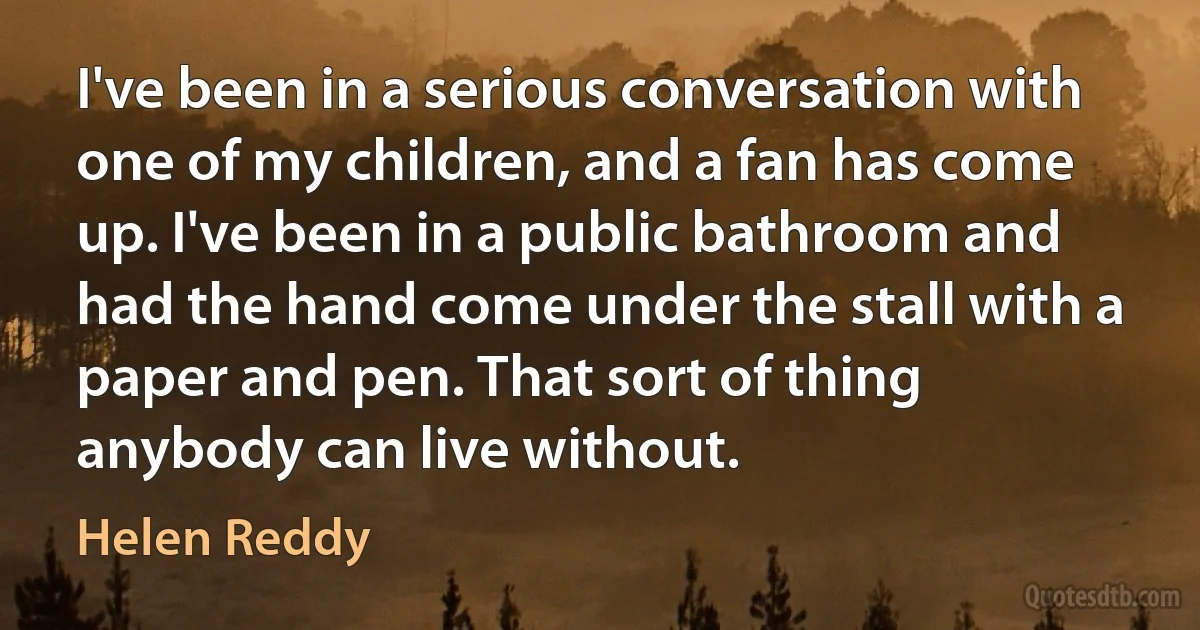 I've been in a serious conversation with one of my children, and a fan has come up. I've been in a public bathroom and had the hand come under the stall with a paper and pen. That sort of thing anybody can live without. (Helen Reddy)