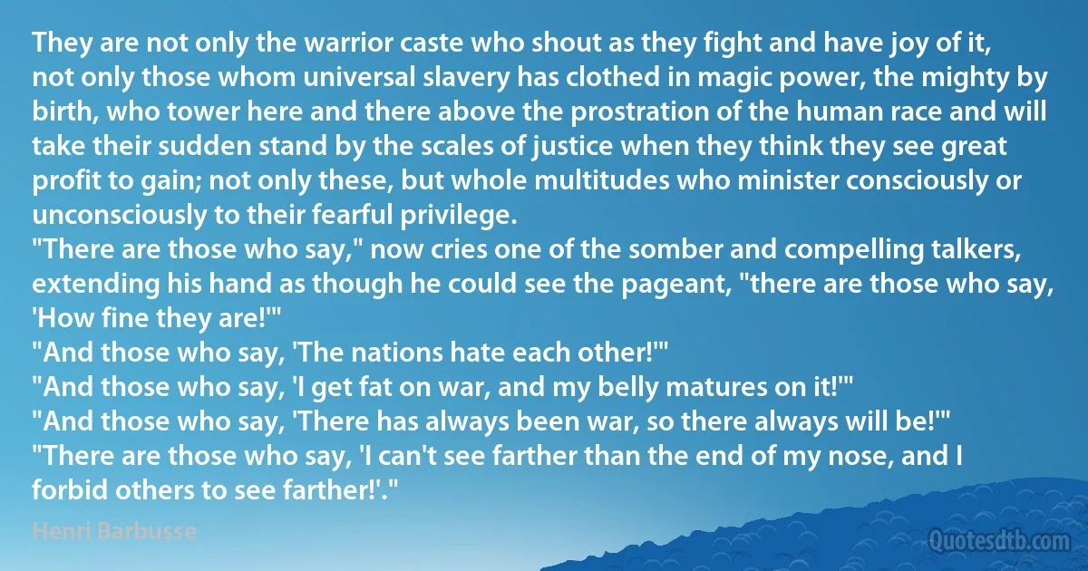 They are not only the warrior caste who shout as they fight and have joy of it, not only those whom universal slavery has clothed in magic power, the mighty by birth, who tower here and there above the prostration of the human race and will take their sudden stand by the scales of justice when they think they see great profit to gain; not only these, but whole multitudes who minister consciously or unconsciously to their fearful privilege.
"There are those who say," now cries one of the somber and compelling talkers, extending his hand as though he could see the pageant, "there are those who say, 'How fine they are!'"
"And those who say, 'The nations hate each other!'"
"And those who say, 'I get fat on war, and my belly matures on it!'"
"And those who say, 'There has always been war, so there always will be!'"
"There are those who say, 'I can't see farther than the end of my nose, and I forbid others to see farther!'." (Henri Barbusse)