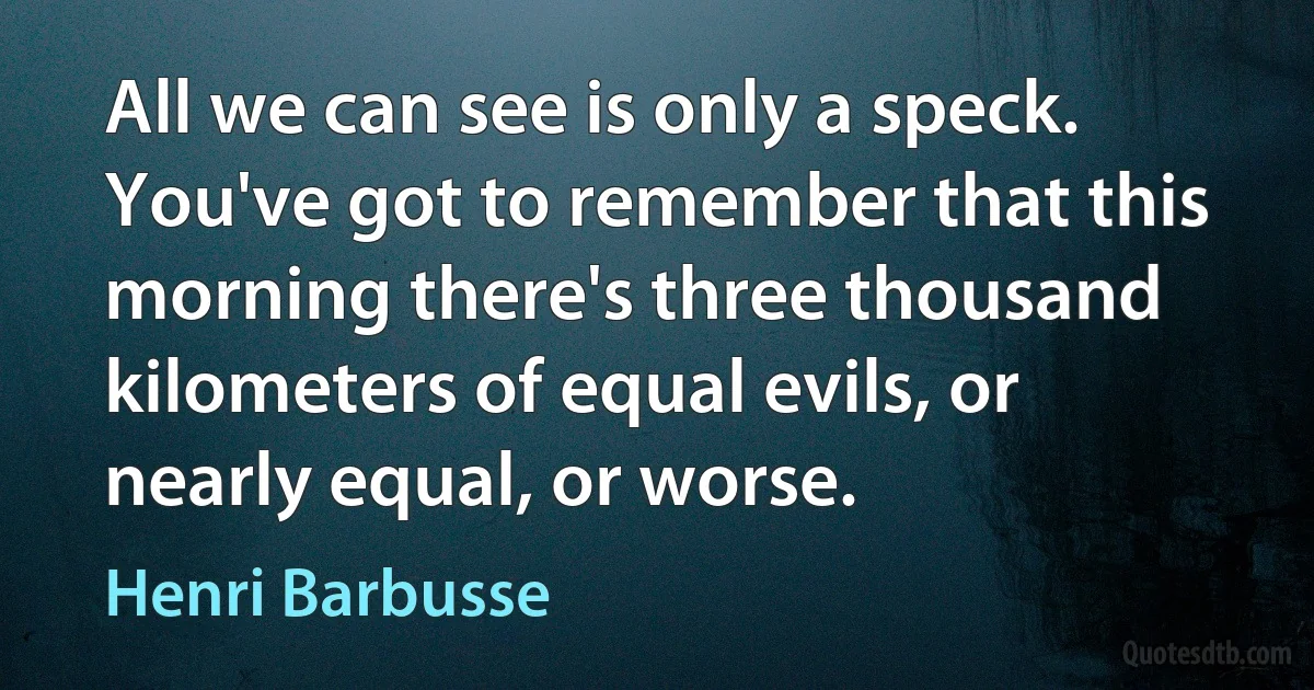 All we can see is only a speck. You've got to remember that this morning there's three thousand kilometers of equal evils, or nearly equal, or worse. (Henri Barbusse)