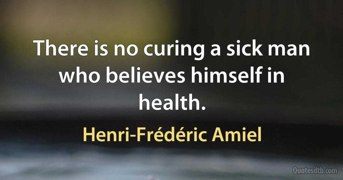 There is no curing a sick man who believes himself in health. (Henri-Frédéric Amiel)