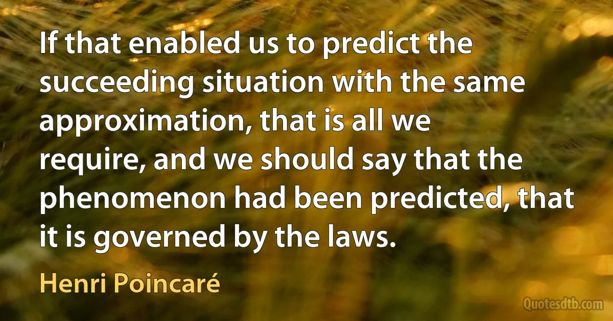 If that enabled us to predict the succeeding situation with the same approximation, that is all we require, and we should say that the phenomenon had been predicted, that it is governed by the laws. (Henri Poincaré)