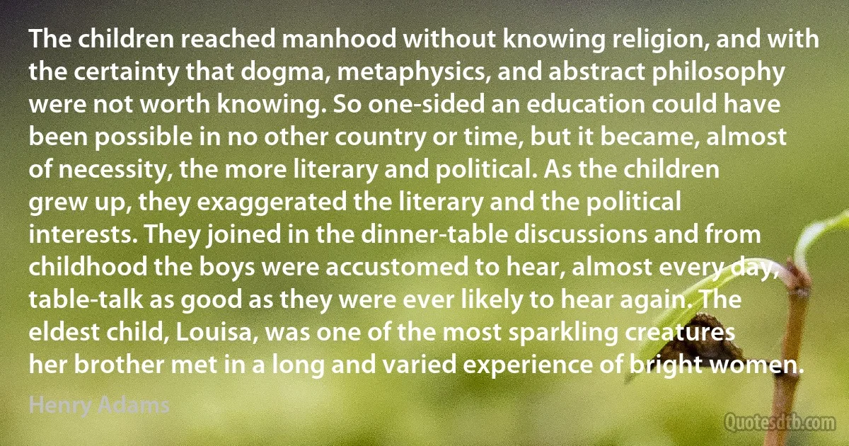 The children reached manhood without knowing religion, and with the certainty that dogma, metaphysics, and abstract philosophy were not worth knowing. So one-sided an education could have been possible in no other country or time, but it became, almost of necessity, the more literary and political. As the children grew up, they exaggerated the literary and the political interests. They joined in the dinner-table discussions and from childhood the boys were accustomed to hear, almost every day, table-talk as good as they were ever likely to hear again. The eldest child, Louisa, was one of the most sparkling creatures her brother met in a long and varied experience of bright women. (Henry Adams)