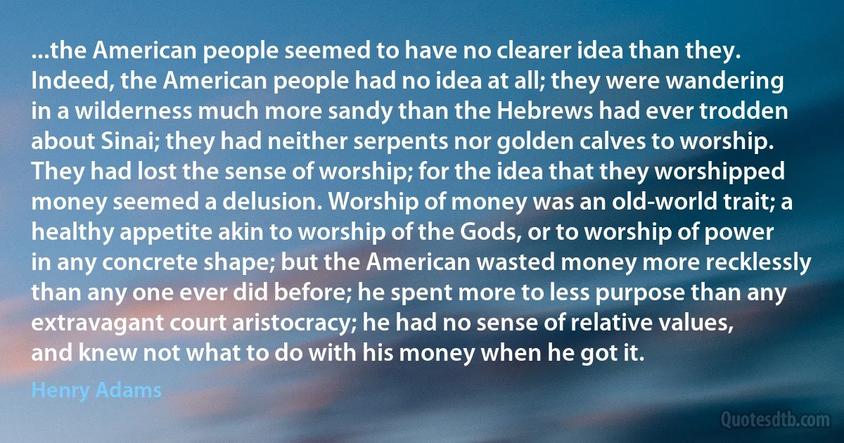 ...the American people seemed to have no clearer idea than they. Indeed, the American people had no idea at all; they were wandering in a wilderness much more sandy than the Hebrews had ever trodden about Sinai; they had neither serpents nor golden calves to worship. They had lost the sense of worship; for the idea that they worshipped money seemed a delusion. Worship of money was an old-world trait; a healthy appetite akin to worship of the Gods, or to worship of power in any concrete shape; but the American wasted money more recklessly than any one ever did before; he spent more to less purpose than any extravagant court aristocracy; he had no sense of relative values, and knew not what to do with his money when he got it. (Henry Adams)