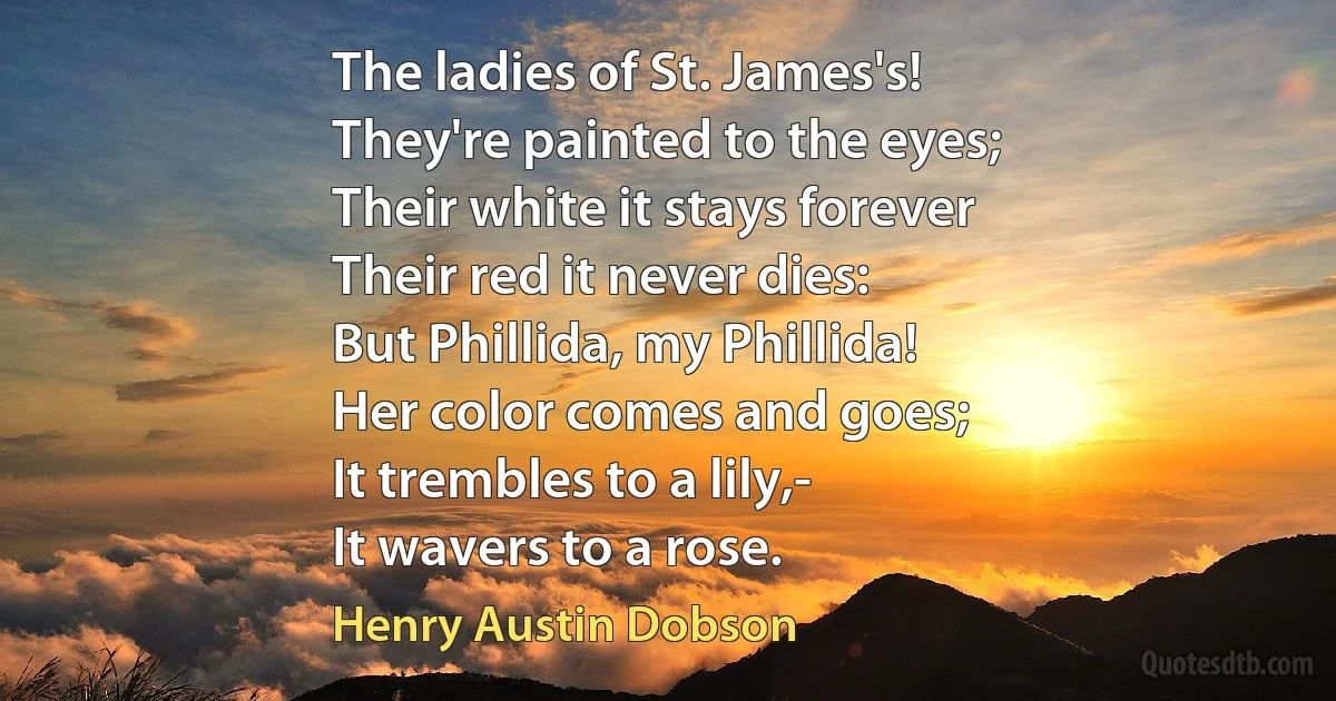 The ladies of St. James's!
They're painted to the eyes;
Their white it stays forever
Their red it never dies:
But Phillida, my Phillida!
Her color comes and goes;
It trembles to a lily,-
It wavers to a rose. (Henry Austin Dobson)