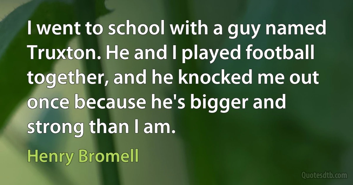 I went to school with a guy named Truxton. He and I played football together, and he knocked me out once because he's bigger and strong than I am. (Henry Bromell)