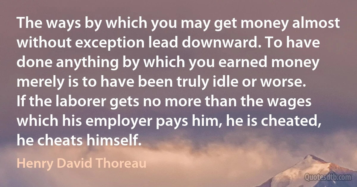 The ways by which you may get money almost without exception lead downward. To have done anything by which you earned money merely is to have been truly idle or worse. If the laborer gets no more than the wages which his employer pays him, he is cheated, he cheats himself. (Henry David Thoreau)