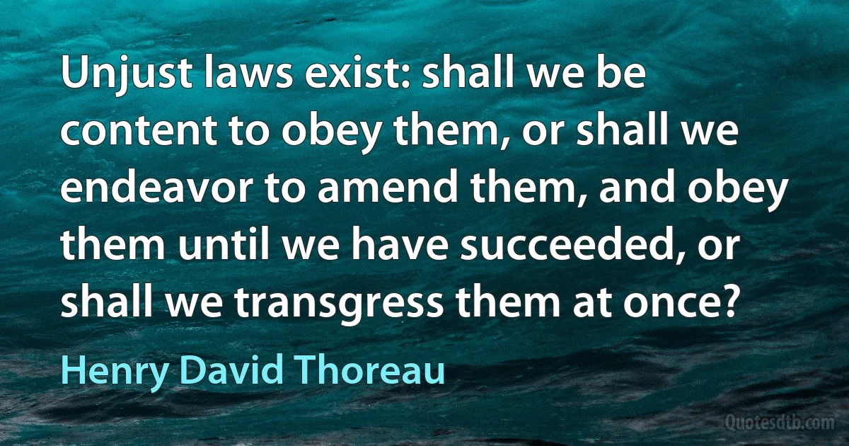 Unjust laws exist: shall we be content to obey them, or shall we endeavor to amend them, and obey them until we have succeeded, or shall we transgress them at once? (Henry David Thoreau)